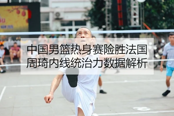 中国男篮热身赛险胜法国 周琦内线统治力数据解析
